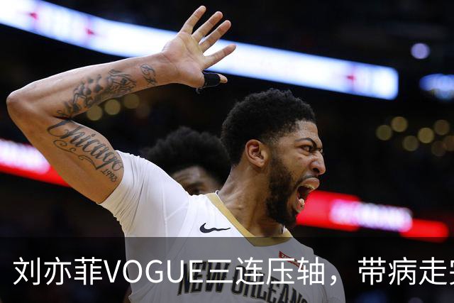 刘亦菲VOGUE三连压轴，带病走完全场