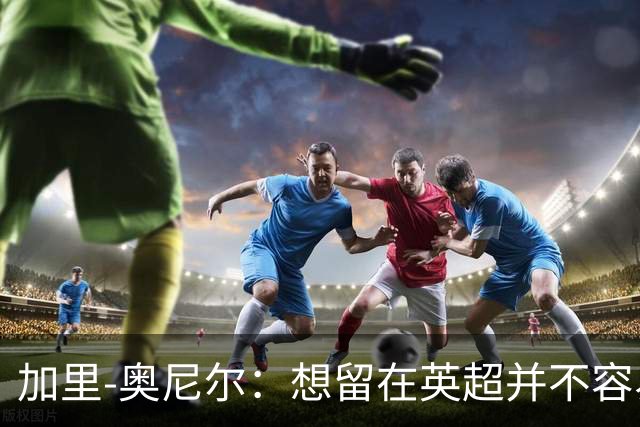 加里-奥尼尔：想留在英超并不容易，我们也想争取更高的排名