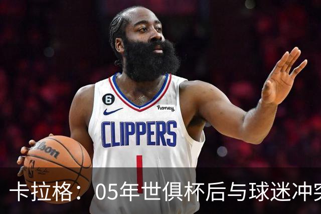 卡拉格：05年世俱杯后与球迷冲突，哈曼没跑掉被东京警察扣留