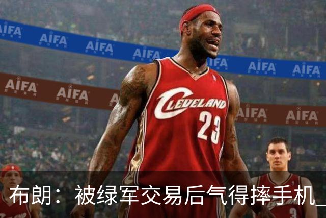 布朗：被绿军交易后气得摔手机 从愤怒到难过经历多次情绪变化