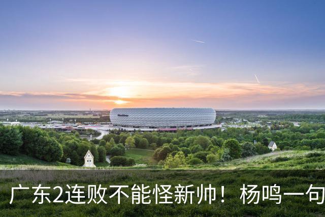 广东2连败不能怪新帅！杨鸣一句“别不好意思”点破核心，赶紧动手吧