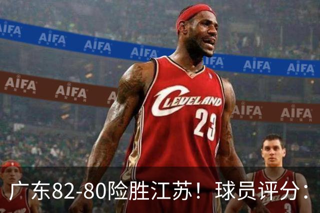广东82-80险胜江苏！球员评分：4人满分，3人良好，3人不合格