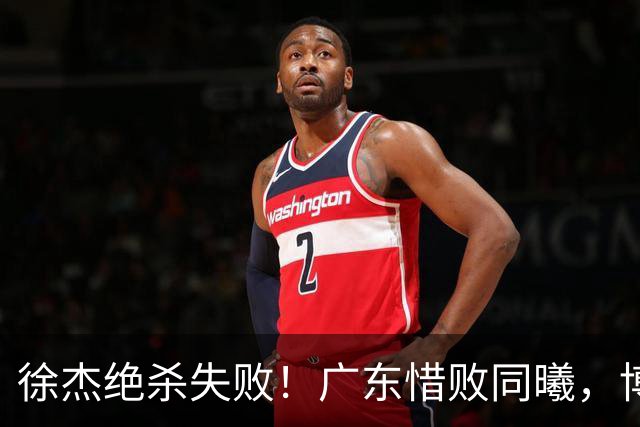 徐杰绝杀失败！广东惜败同曦，博日奇24+12，徐杰16分，弗格17分