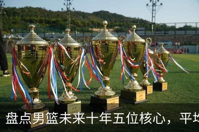 盘点男篮未来十年五位核心，平均身高2米06，能否冲击奥运会？