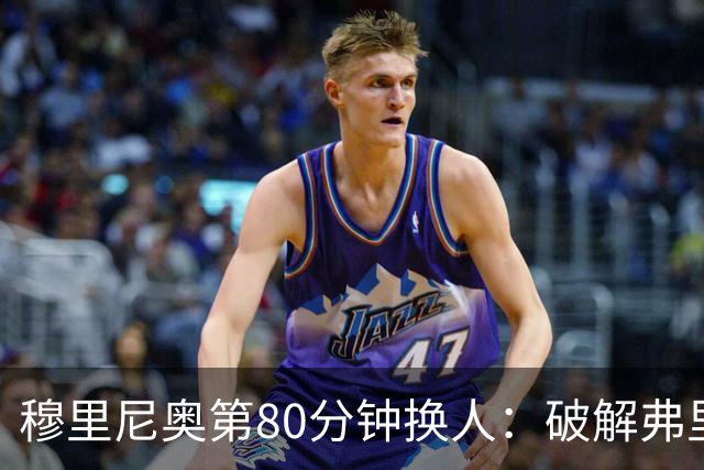 穆里尼奥第80分钟换人：破解弗里克防守的侦探式布局