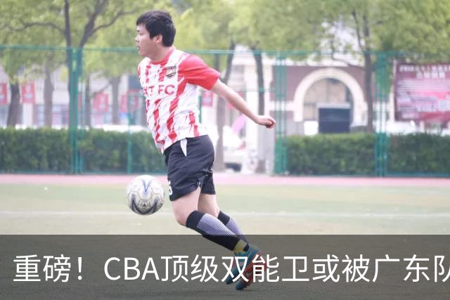 重磅！CBA顶级双能卫或被广东队看中，陈老板为他送出国手？